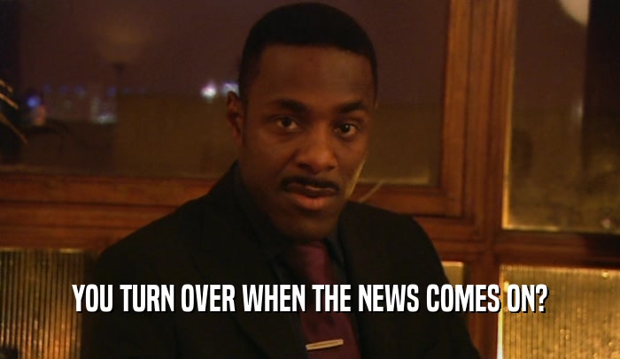 YOU TURN OVER WHEN THE NEWS COMES ON?  