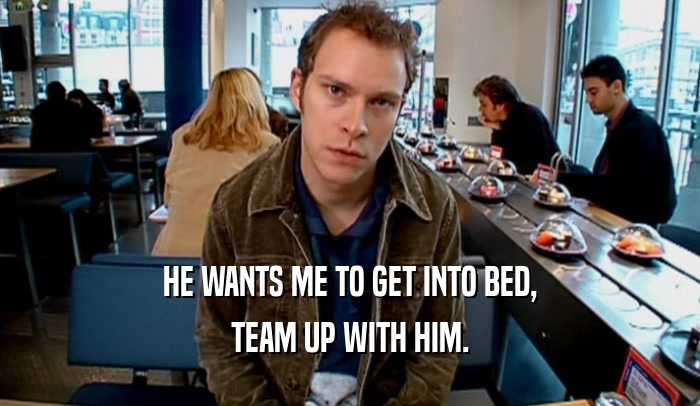 HE WANTS ME TO GET INTO BED, TEAM UP WITH HIM. 