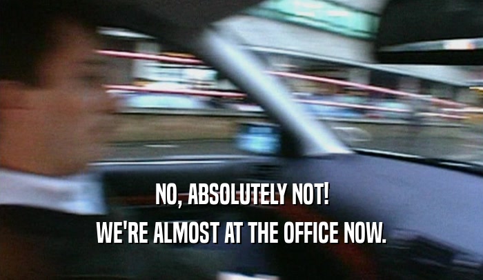 NO, ABSOLUTELY NOT! WE'RE ALMOST AT THE OFFICE NOW. 