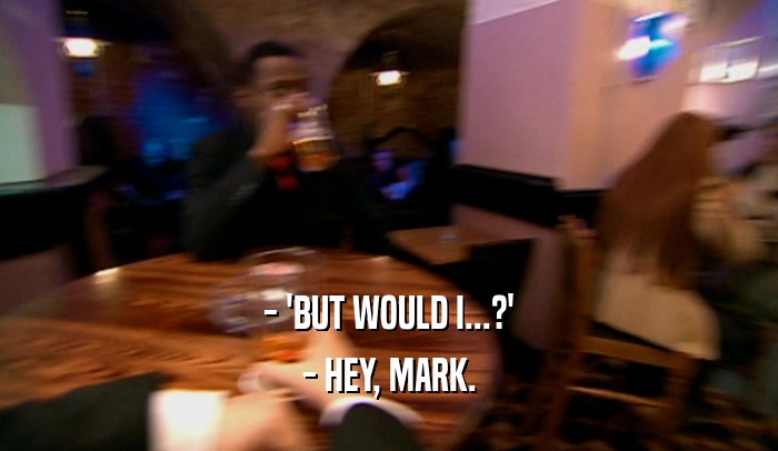 - 'BUT WOULD I...?' - HEY, MARK. 