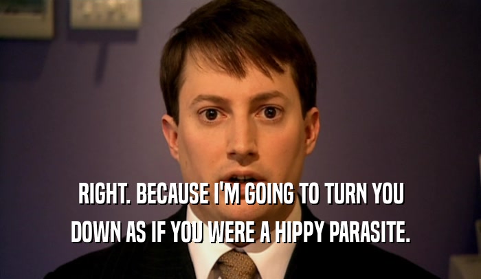 RIGHT. BECAUSE I'M GOING TO TURN YOU DOWN AS IF YOU WERE A HIPPY PARASITE. 