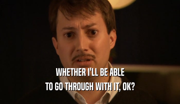 WHETHER I'LL BE ABLE TO GO THROUGH WITH IT, OK? 