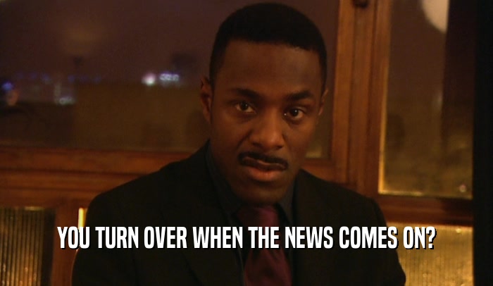 YOU TURN OVER WHEN THE NEWS COMES ON?  