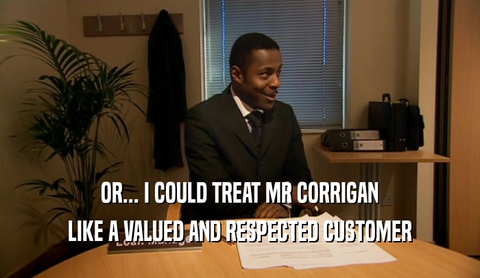 OR... I COULD TREAT MR CORRIGAN LIKE A VALUED AND RESPECTED CUSTOMER 