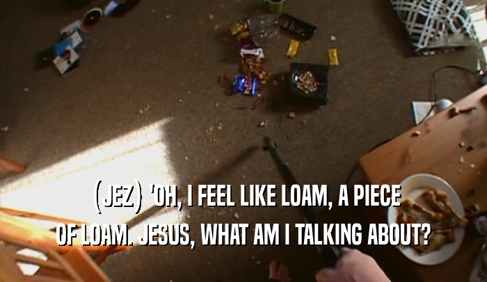 (JEZ) 'OH, I FEEL LIKE LOAM, A PIECE OF LOAM. JESUS, WHAT AM I TALKING ABOUT? 