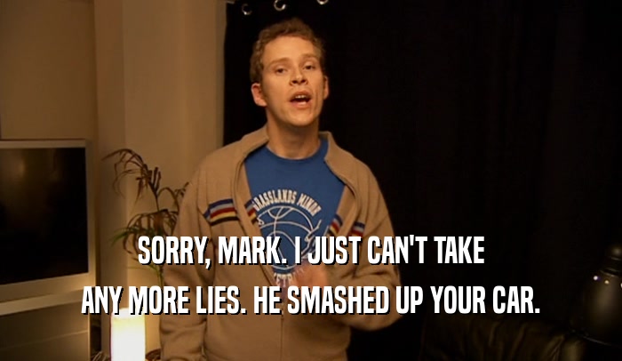 SORRY, MARK. I JUST CAN'T TAKE ANY MORE LIES. HE SMASHED UP YOUR CAR. 