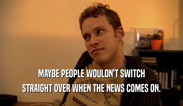 MAYBE PEOPLE WOULDN'T SWITCH STRAIGHT OVER WHEN THE NEWS COMES ON. 
