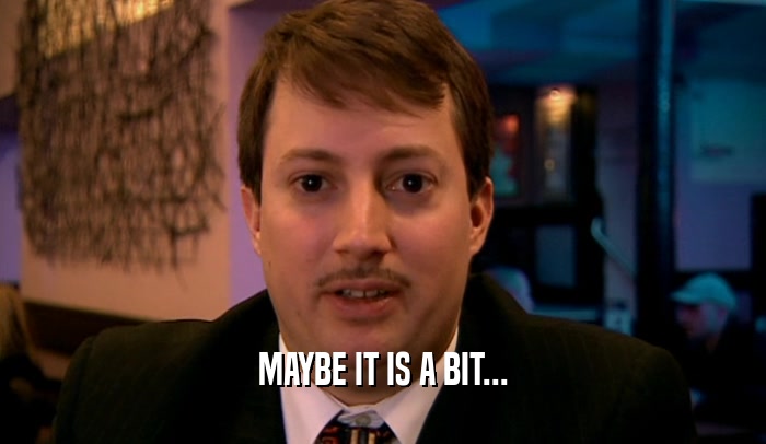 MAYBE IT IS A BIT...  