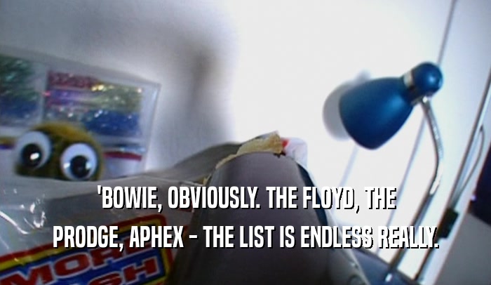 'BOWIE, OBVIOUSLY. THE FLOYD, THE PRODGE, APHEX - THE LIST IS ENDLESS REALLY. 