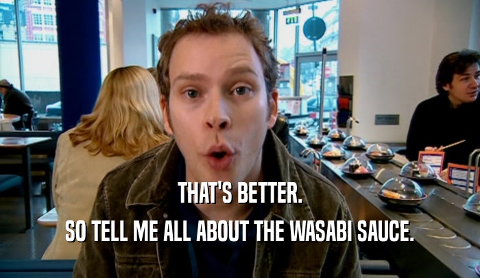 THAT'S BETTER. SO TELL ME ALL ABOUT THE WASABI SAUCE. 