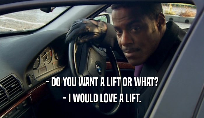 - DO YOU WANT A LIFT OR WHAT? - I WOULD LOVE A LIFT. 