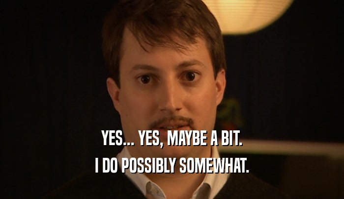 YES... YES, MAYBE A BIT. I DO POSSIBLY SOMEWHAT. 