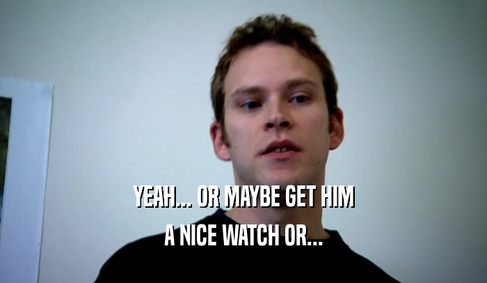 YEAH... OR MAYBE GET HIM A NICE WATCH OR... 