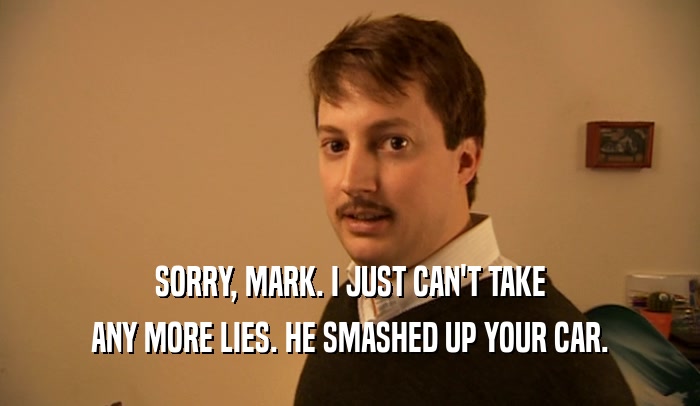 SORRY, MARK. I JUST CAN'T TAKE ANY MORE LIES. HE SMASHED UP YOUR CAR. 