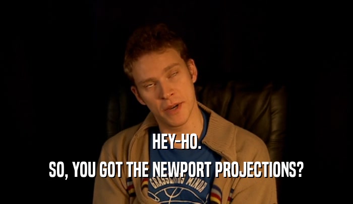 HEY-HO.
 SO, YOU GOT THE NEWPORT PROJECTIONS?
 