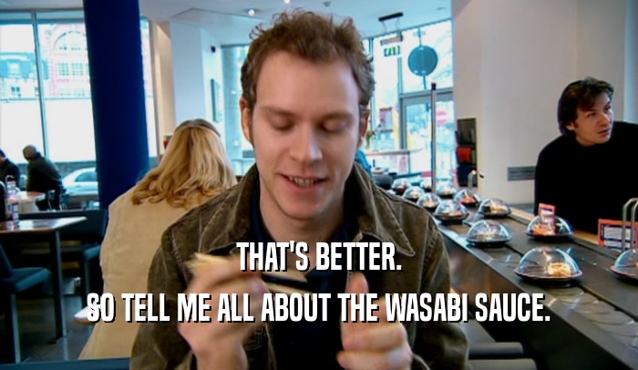 THAT'S BETTER. SO TELL ME ALL ABOUT THE WASABI SAUCE. 