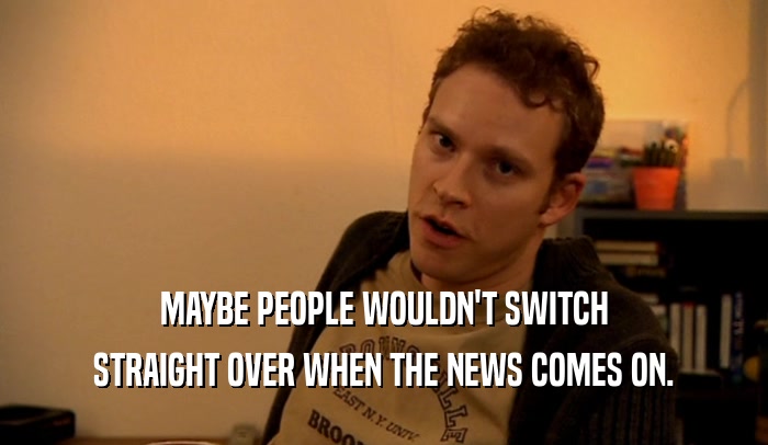 MAYBE PEOPLE WOULDN'T SWITCH STRAIGHT OVER WHEN THE NEWS COMES ON. 