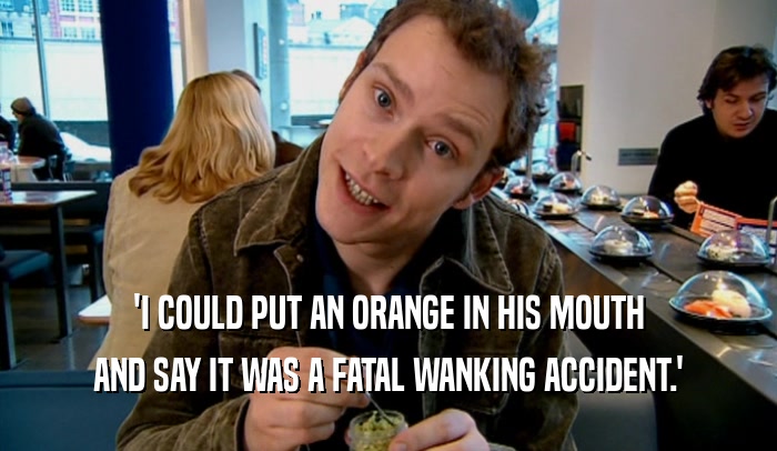 'I COULD PUT AN ORANGE IN HIS MOUTH AND SAY IT WAS A FATAL WANKING ACCIDENT.' 