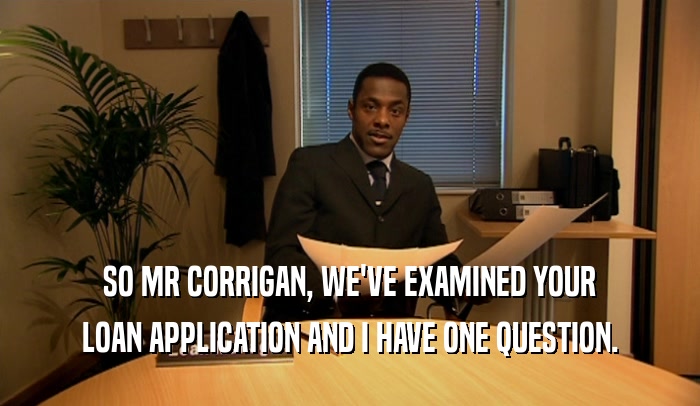 SO MR CORRIGAN, WE'VE EXAMINED YOUR LOAN APPLICATION AND I HAVE ONE QUESTION. 