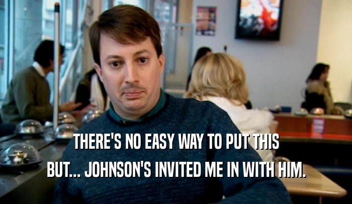 THERE'S NO EASY WAY TO PUT THIS BUT... JOHNSON'S INVITED ME IN WITH HIM. 