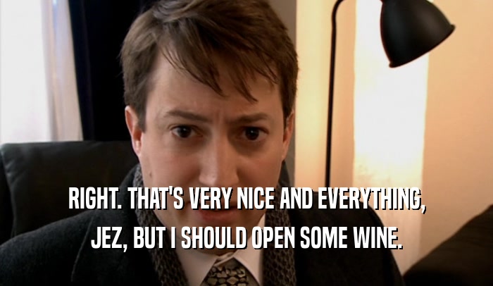 RIGHT. THAT'S VERY NICE AND EVERYTHING, JEZ, BUT I SHOULD OPEN SOME WINE. 
