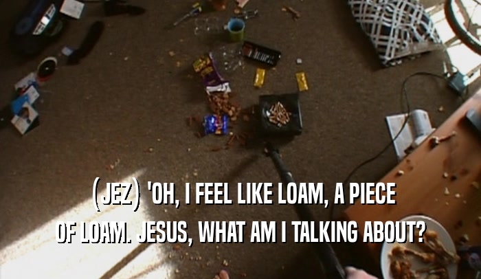 (JEZ) 'OH, I FEEL LIKE LOAM, A PIECE OF LOAM. JESUS, WHAT AM I TALKING ABOUT? 