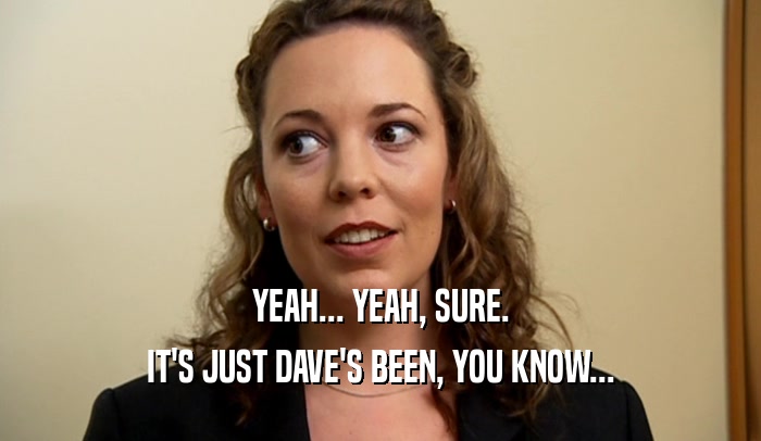 YEAH... YEAH, SURE. IT'S JUST DAVE'S BEEN, YOU KNOW... 