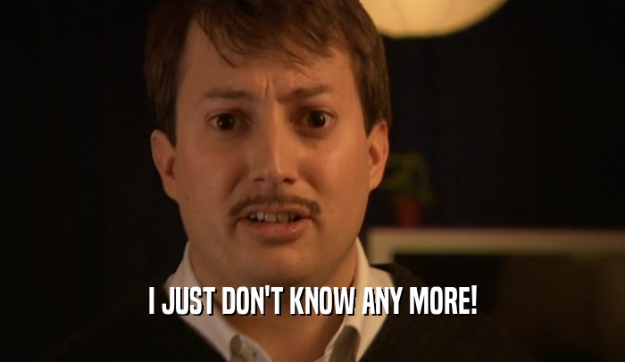 I JUST DON'T KNOW ANY MORE!  