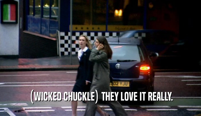(WICKED CHUCKLE) THEY LOVE IT REALLY.  