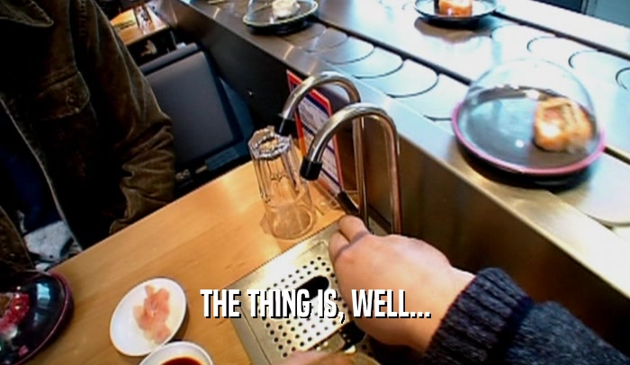 THE THING IS, WELL...  