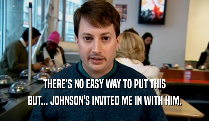 THERE'S NO EASY WAY TO PUT THIS BUT... JOHNSON'S INVITED ME IN WITH HIM. 