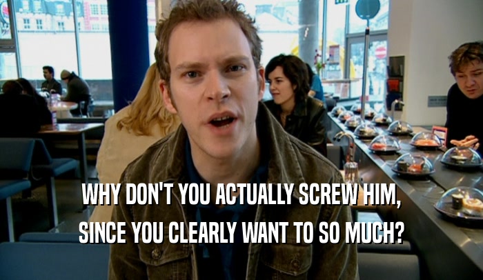 WHY DON'T YOU ACTUALLY SCREW HIM, SINCE YOU CLEARLY WANT TO SO MUCH? 