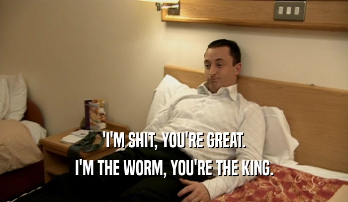 'I'M SHIT, YOU'RE GREAT. I'M THE WORM, YOU'RE THE KING. 