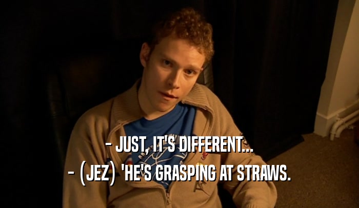 - JUST, IT'S DIFFERENT... - (JEZ) 'HE'S GRASPING AT STRAWS. 