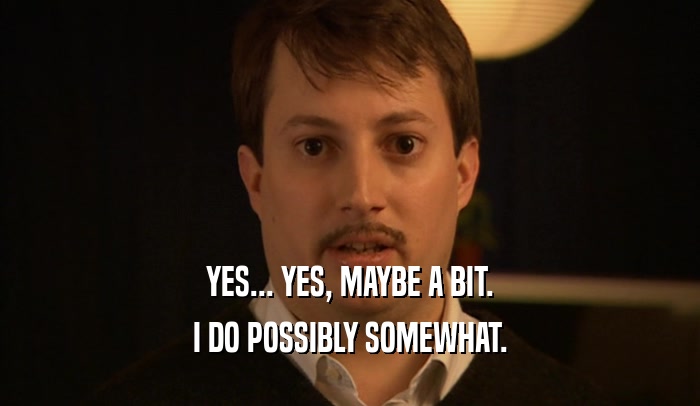 YES... YES, MAYBE A BIT. I DO POSSIBLY SOMEWHAT. 