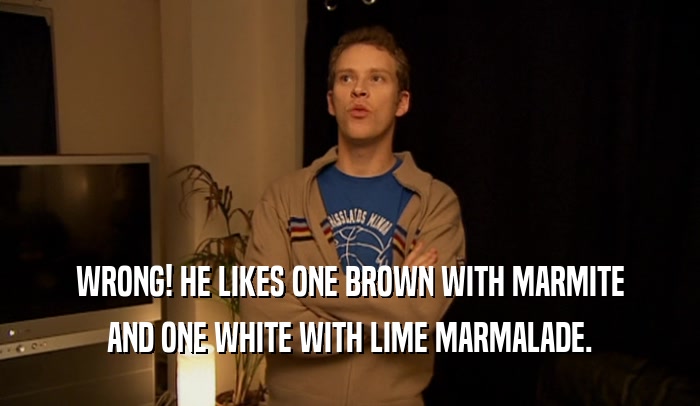 WRONG! HE LIKES ONE BROWN WITH MARMITE AND ONE WHITE WITH LIME MARMALADE. 