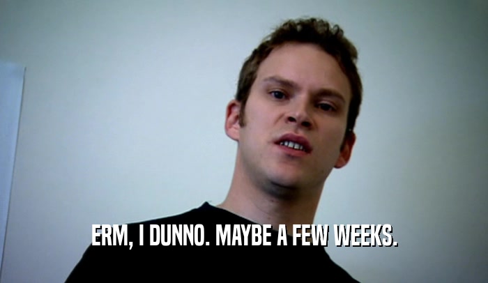 ERM, I DUNNO. MAYBE A FEW WEEKS.  