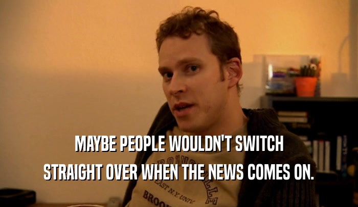 MAYBE PEOPLE WOULDN'T SWITCH STRAIGHT OVER WHEN THE NEWS COMES ON. 