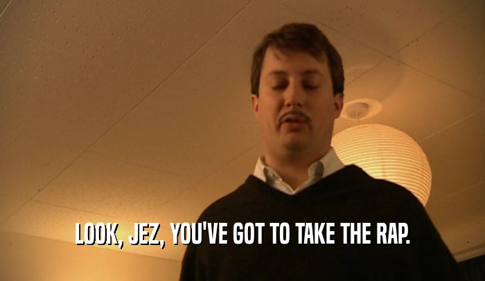 LOOK, JEZ, YOU'VE GOT TO TAKE THE RAP.  