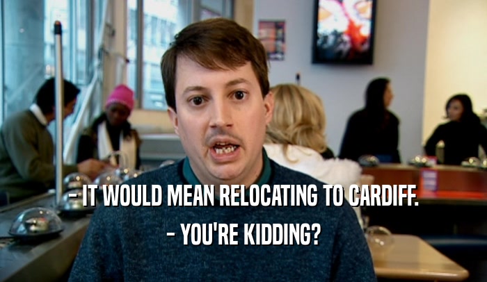 - IT WOULD MEAN RELOCATING TO CARDIFF. - YOU'RE KIDDING? 
