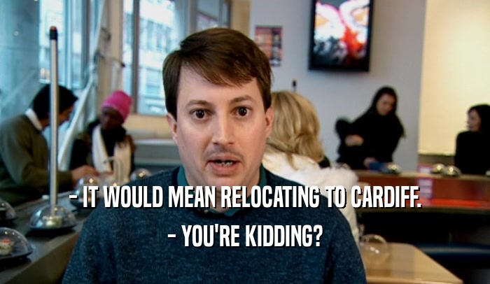 - IT WOULD MEAN RELOCATING TO CARDIFF. - YOU'RE KIDDING? 