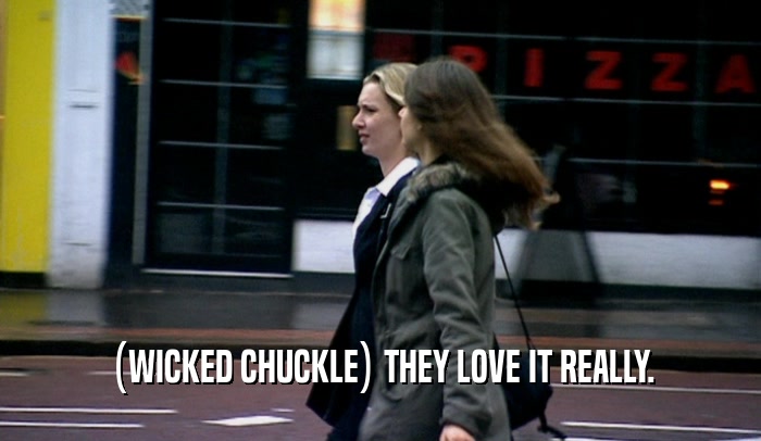 (WICKED CHUCKLE) THEY LOVE IT REALLY.  