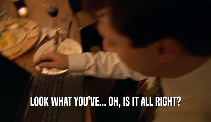 LOOK WHAT YOU'VE... OH, IS IT ALL RIGHT?  