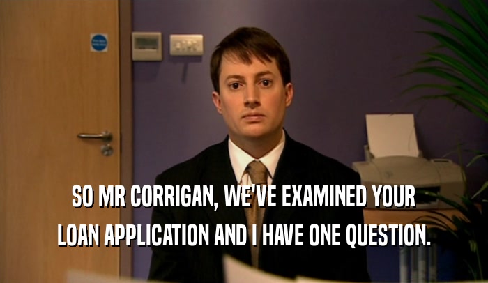 SO MR CORRIGAN, WE'VE EXAMINED YOUR LOAN APPLICATION AND I HAVE ONE QUESTION. 