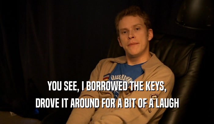YOU SEE, I BORROWED THE KEYS, DROVE IT AROUND FOR A BIT OF A LAUGH 