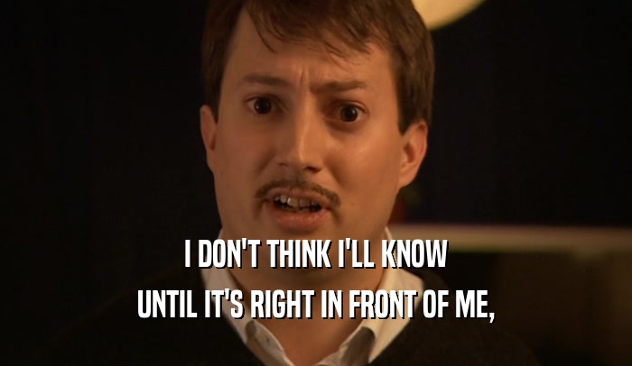 I DON'T THINK I'LL KNOW UNTIL IT'S RIGHT IN FRONT OF ME, 