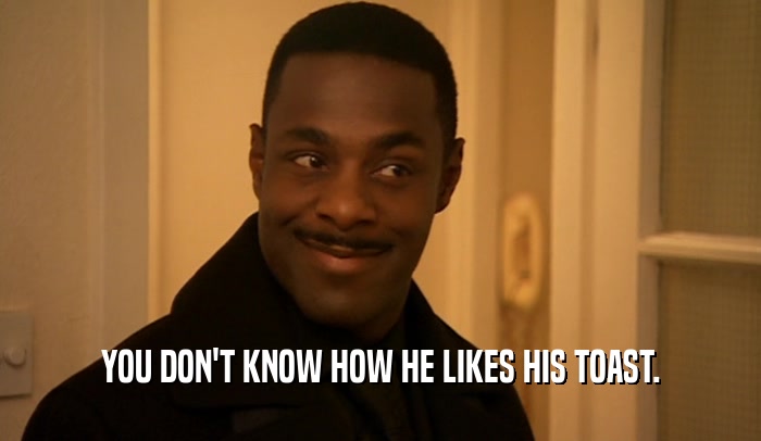 YOU DON'T KNOW HOW HE LIKES HIS TOAST.  