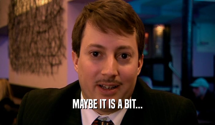 MAYBE IT IS A BIT...  