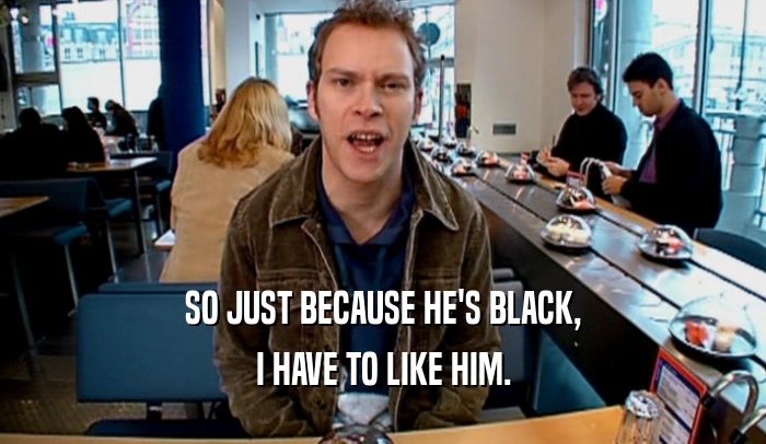 SO JUST BECAUSE HE'S BLACK, I HAVE TO LIKE HIM. 