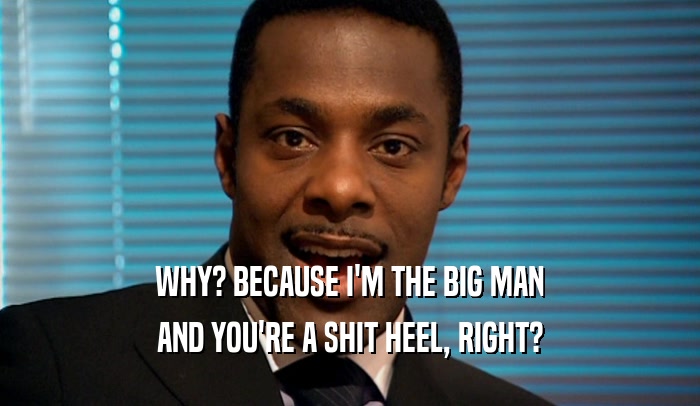 WHY? BECAUSE I'M THE BIG MAN AND YOU'RE A SHIT HEEL, RIGHT? 